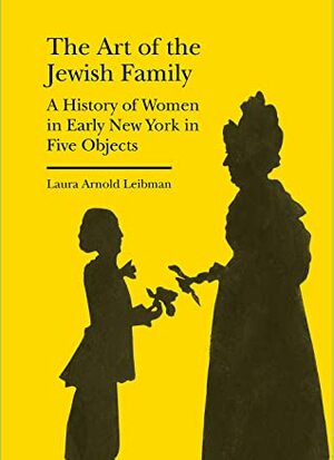 The Art of the Jewish Family: A History of Women in Early New York in Five Objects by Laura Leibman