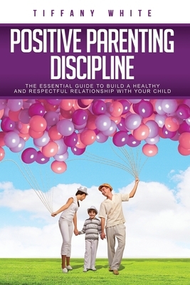 Positive Parenting Discipline: The Essential Guide to Build a Healthy and Respectful Relationship with Your Child by Tiffany White