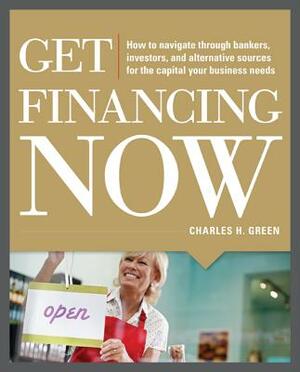 Get Financing Now: How to Navigate Through Bankers, Investors, and Alternative Sources for the Capital Your Business Needs by Charles Green