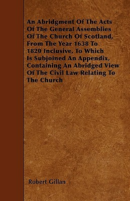 An Abridgment Of The Acts Of The General Assemblies Of The Church Of Scotland, From The Year 1638 To 1820 Inclusive, To Which Is Subjoined An Appendix by Robert Gillan