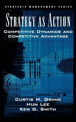 Strategy as Action: Competitive Dynamics and Competitive Advantage by Hun Lee, Curtis M. Grimm, Ken G. Smith