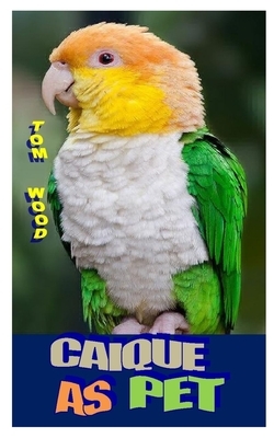 Caiques as Pet: Caiques: Their Care, Breeding And Some Natural History by Tom Wood