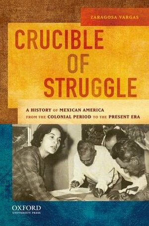 Crucible of Struggle: A History of Mexican Americans from the Colonial Period to the Present Era by Zaragosa Vargas