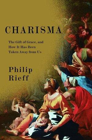 Charisma: The Gift of Grace, And How It Has Been Taken Away from Us by Philip Rieff, Philip Rieff