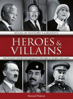 Atlas of History's Greatest Heroes & Villains: The 50 Most Significant Moments Explored in Words and Maps by Howard Watson