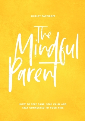 The Mindful Parent: How to Stay Sane, Stay Calm and Stay Connected to Your Kids by Shirley Pastiroff