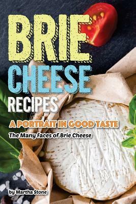 Brie Cheese Recipes: A Portrait in Good Taste - The Many Faces of Brie Cheese by Martha Stone