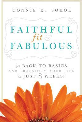 Faithful, Fit & Fabulous: Get Back to Basics and Transform Your Life in Just 8 Weeks by Connie E. Sokol