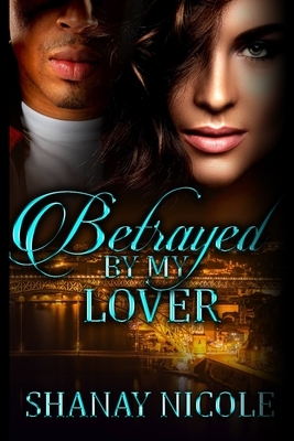 Betrayed By My Lover by Shanay Nicole