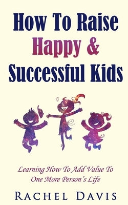 How To Raise Happy & Successful Kids: Learning How To Add Value To One More Person's Life by Rachel Davis