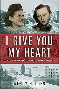 I Give You My Heart: A True Story of Courage and Survival by Wendy Holden, Wendy Holden
