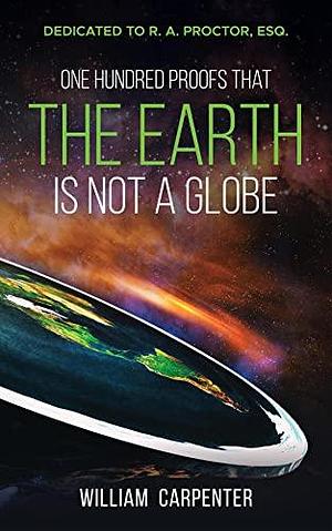 One Hundred Proofs That the Earth Is Not a Globe: Dedicated to R. A. Proctor, Esq. by William Carpenter, William Carpenter