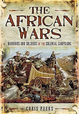The African Wars: Warriors and Soldiers of the Colonial Campaigns by Chris Peers