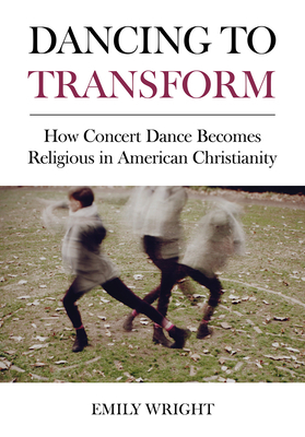 Dancing to Transform: How Concert Dance Becomes Religious in American Christianity by Emily Wright
