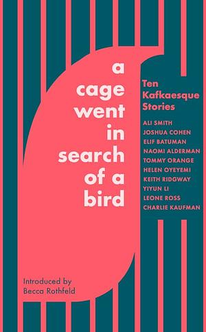 A Cage Went in Search of a Bird: Ten Kafkaesque Stories by Leone Ross, Joshua Cohen, Charlie Kaufman, Helen Oyeyemi, Keith Ridgway, Naomi Alderman, Ali Smith, Yiyun Li, Elif Batuman, Tommy Orange