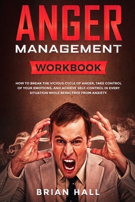 Anger Management: Workbook - How to Break the Vicious Cycle of Anger, Take Control of Your Emotions, and Achieve Self-Control in Every S by Brian Hall