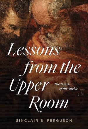 Lessons from the Upper Room: The Heart of the Savior by Sinclair B. Ferguson