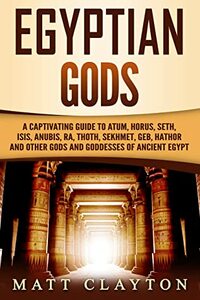 Egyptian Gods: A Captivating Guide to Atum, Horus, Seth, Isis, Anubis, Ra, Thoth, Sekhmet, Geb, Hathor and Other Gods and Goddesses of Ancient Egypt by Matt Clayton