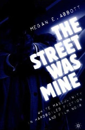 The Street Was Mine: White Masculinity in Hardboiled Fiction and Film Noir by Megan Abbott