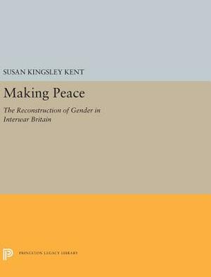 Making Peace: The Reconstruction of Gender in Interwar Britain by Susan Kingsley Kent