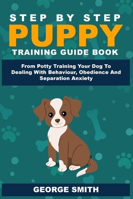 Step By Step Puppy Training Guide Book - From Potty Training Your Dog To Dealing With Behavior, Obedience And Separation Anxiety by George Smith
