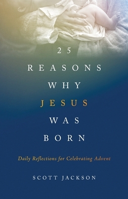 25 Reasons Why Jesus Was Born: Daily Reflections for Celebrating Advent by Scott Jackson