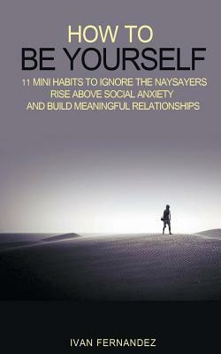 How to Be Yourself: 11 Mini Habits to Ignore the Naysayers, Rise Above Social Anxiety and Build Meaningful Relationships by Ivan Fernandez