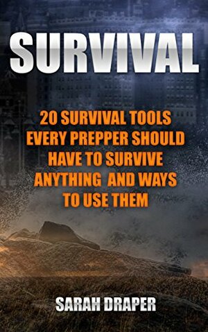 Survival: 20 Survival Tools Every Prepper Should Have To Survive Anything And Ways To Use Them: by Sarah Draper