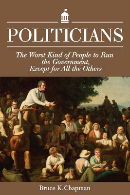 Politicians: The Worst Kind of People to Run the Government, Except for All the Others by Bruce K. Chapman