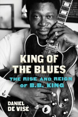 King of the Blues: The Rise and Reign of B.B. King by Daniel de Visé