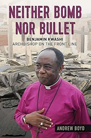Neither Bomb Nor Bullet: Benjamin Kwashi: Archbishop on the front line by Andrew Boyd