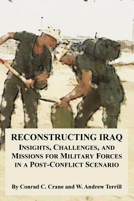 Reconstructing Iraq: Insights, Challenges, and Missions for Military Forces in a Post-Conflict Scenario by Conrad C. Crane, W. Andrew Terrill