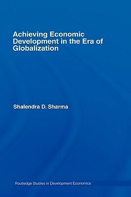 Achieving Economic Development in the Era of Globalization by Shalendra D. Sharma