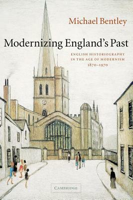 Modernizing England's Past: English Historiography in the Age of Modernism, 1870-1970 by Michael Bentley