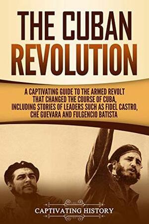 The Cuban Revolution: A Captivating Guide to the Armed Revolt That Changed the Course of Cuba, Including Stories of Leaders Such as Fidel Castro, Chè Guevara, and Fulgencio Batista by Captivating History