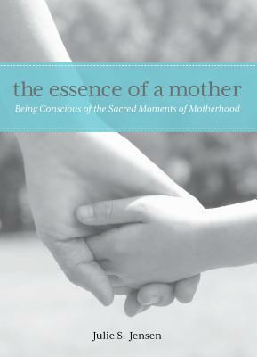 Essence of a Mother: Being Conscious of the Sacred Moments of Motherhood by Julie Jensen