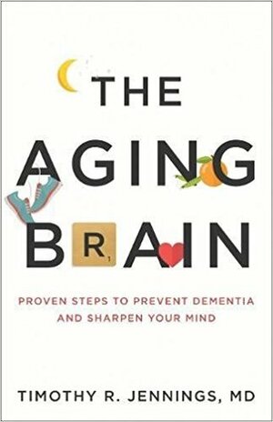 The Aging Brain: Proven Steps to Prevent Dementia and Sharpen Your Mind by Timothy R. Jennings