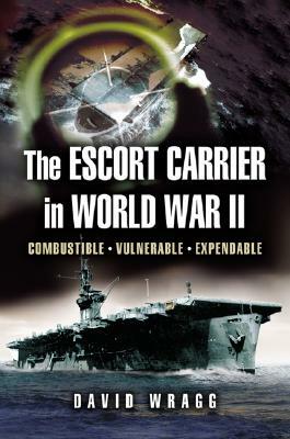 Escort Carrier of the Second World War: Combustible, Vulnerable and Expendable! by David Wragg