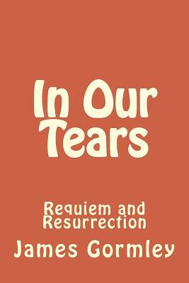 In Our Tears: Requiem and Resurrection by James J. Gormley