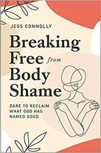 Breaking Free from Body Shame: Dare to Reclaim What God Has Named Good by Jess Connolly