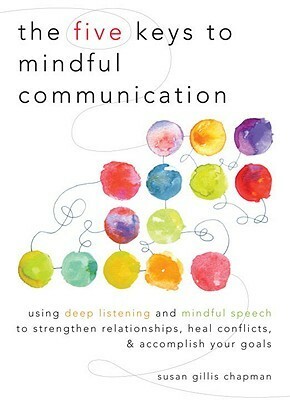 The Five Keys to Mindful Communication: Using Deep Listening and Mindful Speech to Strengthen Relationships, Heal Confli cts, and Accomplish Your Goals by Susan Gillis Chapman