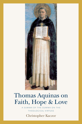 Thomas Aquinas on Faith, Hope, and Love: A Summa of the Summa on the Theological Virtues by Christopher Kaczor