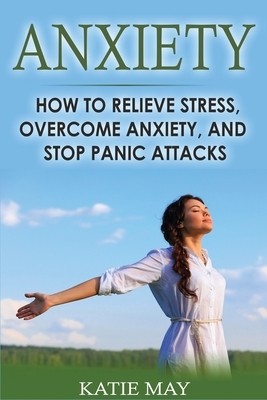 Anxiety: How to Relieve Stress, Overcome Anxiety, and Stop Panic Attacks by Katie May