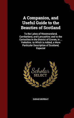 A Companion, and Useful Guide to the Beauties of Scotland: To the Lakes of Westmoreland, Cumberland, and Lancashire; and to the Curiosities in the District of Craven, in ... Yorkshire. to Which Is Added, a More Particular Description of Scotland, Especial by Sarah Murray