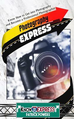 Photography Express: Know How to Get Into Photography and Become a Professional Photographer by Patrick Powers, Knowit Express