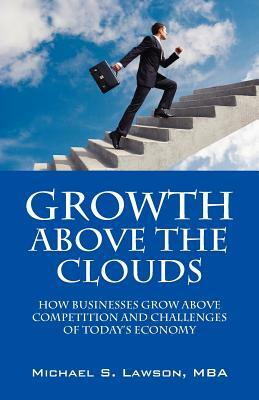 Growth Above the Clouds: How Businesses Grow Above Competition and Challenges of Todays Economy by Michael S. Lawson