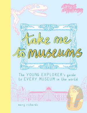 Take Me to Museums: The Young Explorer's Guide to Every Museum in the World by Mary Richards