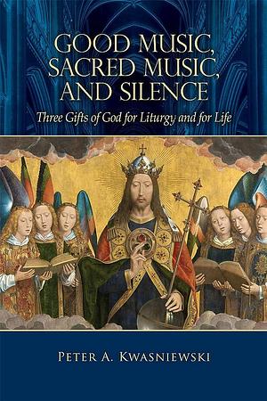 Good Music, Sacred Music, and Silence: Three Gifts of God for Liturgy and for Life by Peter Kwasniewski