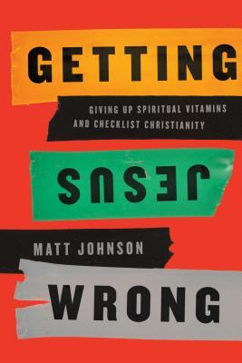 Getting Jesus Wrong: Giving Up Spiritual Vitamins and Checklist Christianity by Matt Johnson