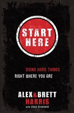 Start Here: Doing Hard Things Right Where You Are by Alex Harris, Eric Stanford, Brett Harris, Elisa Stanford